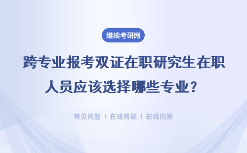 跨專業報考雙證在職研究生在職人員應該選擇哪些專業？該怎么選？