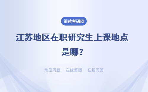 江苏地区在职研究生上课地点 是哪？怎么上课？